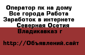 Оператор пк на дому - Все города Работа » Заработок в интернете   . Северная Осетия,Владикавказ г.